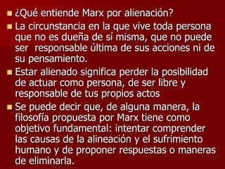  ¿Qué entiende Marx por alienación?
 La circunstancia en la que vive toda persona
que no es dueña de sí misma, que no puede
ser responsable última de sus acciones ni de
su pensamiento.
 Estar alienado significa perder la posibilidad
de actuar como persona, de ser libre y
responsable de tus propios actos
 Se puede decir que, de alguna manera, la
filosofía propuesta por Marx tiene como
objetivo fundamental: intentar comprender
las causas de la alineación y el sufrimiento
humano y de proponer respuestas o maneras
de eliminarla.
 