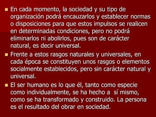  En cada momento, la sociedad y su tipo de
organización podrá encauzarlos y establecer normas
o disposiciones para que estos impulsos se realicen
en determinadas condiciones, pero no podrá
eliminarlos ni abolirlos, pues son de carácter
natural, es decir universal.
 Frente a estos rasgos naturales y universales, en
cada época se constituyen unos rasgos o elementos
socialmente establecidos, pero sin carácter natural y
universal.
 El ser humano es lo que él, tanto como especie
como individualmente, se ha hecho a sí mismo,
como se ha transformado y construido. La persona
es el resultado del obrar en sociedad.
 