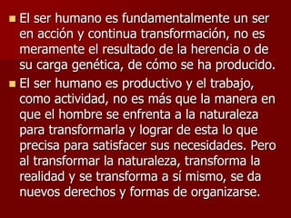  El ser humano es fundamentalmente un ser
en acción y continua transformación, no es
meramente el resultado de la herencia o de
su carga genética, de cómo se ha producido.
 El ser humano es productivo y el trabajo,
como actividad, no es más que la manera en
que el hombre se enfrenta a la naturaleza
para transformarla y lograr de esta lo que
precisa para satisfacer sus necesidades. Pero
al transformar la naturaleza, transforma la
realidad y se transforma a sí mismo, se da
nuevos derechos y formas de organizarse.
 