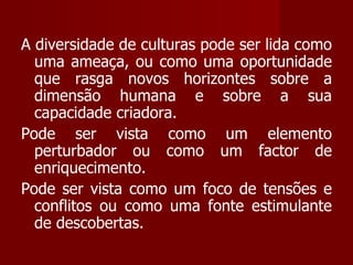 A diversidade de culturas pode ser lida como uma ameaça, ou como uma oportunidade que rasga novos horizontes sobre a dimensão humana e sobre a sua capacidade criadora. Pode ser vista como um elemento perturbador ou como um factor de enriquecimento.  Pode ser vista como um foco de tensões e conflitos ou como uma fonte estimulante de descobertas.  