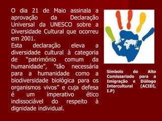 O dia 21 de Maio assinala a aprovação da Declaração Universal da UNESCO sobre a Diversidade Cultural que ocorreu em 2001. Esta declaração eleva a diversidade cultural à categoria de “património comum da humanidade”, “tão necessária para a humanidade como a biodiversidade biológica para os organismos vivos” e cuja defesa é um imperativo ético indissociável do respeito à dignidade individual. Símbolo do Alto Comissariado para a Imigração e Diálogo Intercultural (ACIDI, I.P)  