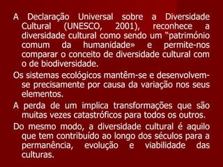 A Declaração Universal sobre a Diversidade Cultural (UNESCO, 2001), reconhece a diversidade cultural como sendo um “património comum da humanidade» e permite-nos comparar o conceito de diversidade cultural com o de biodiversidade.  Os sistemas ecológicos mantêm-se e desenvolvem-se precisamente por causa da variação nos seus elementos.  A perda de um implica transformações que são muitas vezes catastróficos para todos os outros.  Do mesmo modo, a diversidade cultural é aquilo que tem contribuído ao longo dos séculos para a permanência, evolução e viabilidade das culturas.  