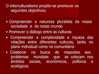 O interculturalismo propõe-se promover os seguintes objectivos: •  Compreender  a  natureza  pluralista  da  nossa  sociedade  e  do nosso mundo •  Promover o diálogo entre as culturas •  Compreender a complexidade e riqueza das relações entre diferentes culturas, tanto no plano individual como no comunitário •  Colaborar  na  busca  de  respostas  aos  problemas  mundiais  que  se colocam nos âmbitos sociais, económicos, políticos e ecológicos 