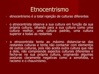 Etnocentrismo etnocentrismo é a total rejeição de culturas diferentes o etnocentrista observa a sua cultura em função da sua própria cultura, olhando para a sua cultura como uma cultura melhor, uma cultura padrão, uma cultura superior a todas as restantes - o etnocentrista tenta ao máximo distanciar-se das restantes culturas e tenta não contactar com elementos de outras culturas, pois não aceita outra cultura que não a dele, não compreende aspectos culturais diferentes e fecha-se na sua própria cultura, originando algumas posturas claramente negativas como a xenofobia, o racismo e o chauvinismo.  