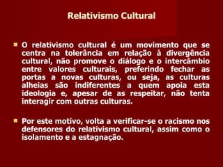 Relativismo Cultural O relativismo cultural é um movimento que se centra na tolerância em relação à divergência cultural, não promove o diálogo e o intercâmbio entre valores culturais, preferindo fechar as portas a novas culturas, ou seja, as culturas alheias são indiferentes a quem apoia esta ideologia e, apesar de as respeitar, não tenta interagir com outras culturas.  Por este motivo, volta a verificar-se o racismo nos defensores do relativismo cultural, assim como o isolamento e a estagnação. 