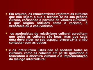 Em resumo, os etnocentristas rejeitam as culturas que não sejam a sua e fecham-se na sua própria cultura, recusando a partilha de valores culturais, o que origina atitudes como o racismo, a xenofobia ou o chauvinismo os apologistas do relativismo cultural acreditam que todas as culturas são boas, mas que cada uma deve viver no seu espaço, preservá-la e não contactar com as outras e os intercultura listas não só aceitam todas as culturas, como as colocam em pé de igualdade e fomentam a abertura cultural e a implementação do diálogo intercultural   