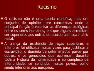 Racismo O racismo não é uma teoria científica, mas um conjunto de opiniões pré concebidas onde a principal função é valorizar as diferenças biológicas entre os seres humanos, em que alguns acreditam ser superiores aos outros de acordo com sua matriz racial.  A crença da existência de raças superiores e inferiores foi utilizada muitas vezes para justificar a escravidão, o domínio de determinados povos por outros, e os genocídios que ocorreram durante toda a História da humanidade e ao complexo de inferioridade, se sentindo, muitos povos, como sendo inferiores aos europeus. 