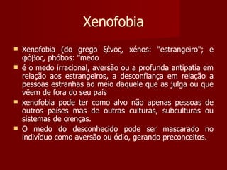 Xenofobia Xenofobia (do grego ξένος, xénos: "estrangeiro"; e φόβος, phóbos: "medo é o medo irracional, aversão ou a profunda antipatia em relação aos estrangeiros, a desconfiança em relação a pessoas estranhas ao meio daquele que as julga ou que vêem de fora do seu país xenofobia pode ter como alvo não apenas pessoas de outros países mas de outras culturas, subculturas ou sistemas de crenças.  O medo do desconhecido pode ser mascarado no indivíduo como aversão ou ódio, gerando preconceitos.  