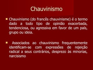Chauvinismo Chauvinismo (do francês chauvinisme) é o termo dado a todo tipo de opinião exacerbada, tendenciosa, ou agressiva em favor de um país, grupo ou ideia. Associados ao chauvinismo frequentemente identificam-se com expressões de rejeição radical a seus contrários, desprezo às minorias, narcisismo 