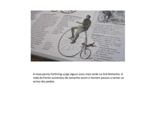 A nova penny Farthring surge alguns anos mais tarde na Grã-Bretanha. A roda da frente aumentou de tamanho assim o homem passou a sentar-se acima dos pedais.
