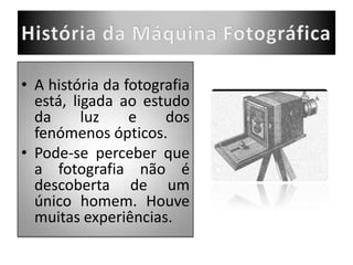História da Máquina Fotográfica A história da fotografia está, ligada ao estudo da luz e dos fenómenos ópticos. Pode-se perceber que a fotografia não é descoberta de um único homem. Houve muitas experiências. 