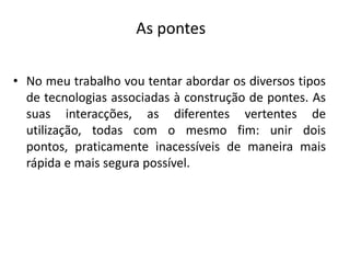 As pontesNo meu trabalho vou tentar abordar os diversos tipos de tecnologias associadas à construção de pontes. As suas interacções, as diferentes vertentes de utilização, todas com o mesmo fim: unir dois pontos, praticamente inacessíveis de maneira mais rápida e mais segura possível.