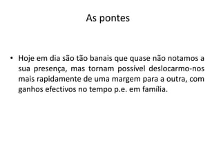As pontesHoje em dia são tão banais que quase não notamos a sua presença, mas tornam possível deslocarmo-nos mais rapidamente de uma margem para a outra, com ganhos efectivos no tempo p.e. em família. 