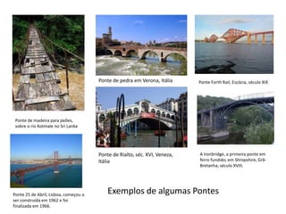 Ponte de pedra em Verona, ItáliaPonte ForthRail, Escócia, século XIXPonte de madeira para peões, sobre o rio Kotmale no Sri LankaPonte de Rialto, séc. XVI, Veneza, ItáliaA Ironbridge, a primeira ponte em ferro fundido, em Shropshire, Grã-Bretanha, século XVIII.Exemplos de algumas Pontes Ponte 25 de Abril, Lisboa, começou a ser construída em 1962 e foi finalizada em 1966.