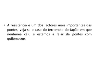 A resistência é um dos factores mais importantes das pontes, veja-se o caso do terramoto do Japão em que nenhuma caiu e estamos a falar de pontes com quilómetros.