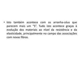 Isto também acontece com os arranha-céus que parecem mais um “S”. Tudo isto acontece graças à evolução dos materiais ao nível da resistência e da elasticidade, principalmente no campo das associações com novas fibras.