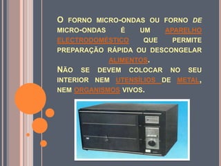 O forno micro-ondas ou forno de micro-ondas é um aparelhoelectrodoméstico que permite preparação rápida ou descongelar alimentos. Não se devem colocar no seu interior nem utensílios de metal, nem organismos vivos.