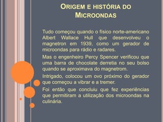 Origem e história do MicroondasTudo começou quando o físico norte-americano Albert Wallace Hullque desenvolveu o magnetron em 1939, como um gerador de microondas para rádio e radares.Mas o engenheiro Percy Spencerverificou que uma barra de chocolate derretia no seu bolso quando se aproximava do magnetrom. Intrigado, colocou um ovo próximo do gerador que começou a vibrar e a tremer.Foi então que concluiu que fez experiências que permitiram a utilização dos microondas na culinária.