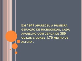 Em 1947 apareceu a primeira geração de microondas, cada aparelho com cerca de 380 quilos e quase 1,70 metro de altura . 