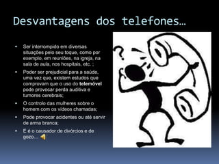 Desvantagens dos telefones…Ser interrompido em diversas situações pelo seu toque, como por exemplo, em reuniões, na igreja, na sala de aula, nos hospitais, etc. ;Poder ser prejudicial para a saúde, uma vez que, existem estudos que comprovam que o uso do telemóvel pode provocar perda auditiva e tumores cerebrais;O controlo das mulheres sobre o homem com os vídeos chamadas;Pode provocar acidentes ou até servir de arma branca;E é o causador de divórcios e de gozo…