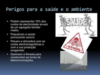 Perigos para a saúde e o ambientePodem representar 10% dos custos de electricidade anuais de um agregado familiar médio;Prejudicam a saúde provocando cancro;Poluem a atmosfera com as ondas electromagnéticas e com a sua produção exagerada; Destroem a floresta para construírem as torres de telecomunicações.