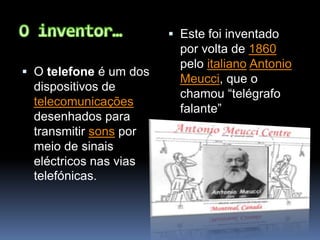 O inventor…O telefone é um dos dispositivos de telecomunicações desenhados para transmitir sons por meio de sinais eléctricos nas vias telefónicas.Este foi inventado por volta de 1860 pelo italianoAntonio Meucci, que o chamou “telégrafo falante”