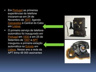 Em Portugal as primeiras experiências de telefone iniciaram-se em 24 de Novembro de 1877, ligando Carcavelos à Central do Cabo em Lisboa.O primeiro serviço de telefone automático foi inaugurado em Portugal em 1930 e em 25 de Setembro de 1937 a APT inaugurou a primeira estação automática na Estrela em Lisboa. Nesse ano a rede da APT tinha 48 000 assinantes