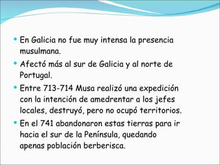 En Galicia no fue muy intensa la presencia musulmana. Afectó más al sur de Galicia y al norte de Portugal. Entre 713-714 Musa realizó una expedición con la intención de amedrentar a los jefes locales, destruyó, pero no ocupó territorios. En el 741 abandonaron estas tierras para ir hacia el sur de la Península, quedando apenas población berberisca.  