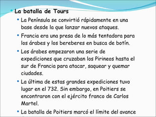 La batalla de Tours La Península se convirtió rápidamente en una base desde la que lanzar nuevos ataques. Francia era una presa de lo más tentadora para los árabes y los bereberes en busca de botín. Los árabes empezaron una serie de expediciones que cruzaban los Pirineos hasta el sur de Francia para atacar, saquear y quemar ciudades.  La última de estas grandes expediciones tuvo lugar en el 732. Sin embargo, en Poitiers se encontraron con el ejército franco de Carlos Martel.  La batalla de Poitiers marcó el límite del avance árabe en Occidente. 