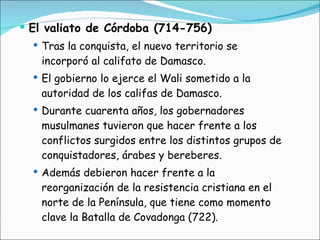 El valiato de Córdoba (714-756) Tras la conquista, el nuevo territorio se incorporó al califato de Damasco.  El gobierno lo ejerce el Wali sometido a la autoridad de los califas de Damasco. Durante cuarenta años, los gobernadores musulmanes tuvieron que hacer frente a los conflictos surgidos entre los distintos grupos de conquistadores, árabes y bereberes. Además debieron hacer frente a la reorganización de la resistencia cristiana en el norte de la Península, que tiene como momento clave la Batalla de Covadonga (722). 