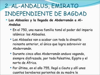 2. AL-ANDALUS, EMIRATO INDEPENDIENTE DE BAGDAD  Los Abbasíes y la llegada de Abderramán a Al-Andalus En el 750, una nueva familia tomó el poder del imperio islámico: los Abbasíes. Los Abbasíes van a acabar con toda la dinastía reinante anterior, el único que logra sobrevivir es Abderramán. Durante cinco años Abderramán anduvo vagando, siempre disfrazado, por toda Palestina, Egipto y el norte de África.  Por último, en el año 755, llegó a Ceuta y allí unos cuantos bereberes parientes de su madre le ofrecieron su protección. 