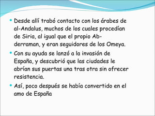 Desde allí trabó contacto con los árabes de al-Andalus, muchos de los cuales procedían de Siria, al igual que el propio Ab- derraman, y eran seguidores de los Omeya.  Con su ayuda se lanzó a la invasión de España, y descubrió que las ciudades le abrían sus puertas una tras otra sin ofrecer resistencia.  Así, poco después se había convertido en el amo de España 