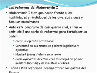 Las reformas de Abderramán I Abderramán I tuvo que hacer frente a las hostilidades y rivalidades de los diversos clanes y familias musulmanas. Ante este panorama de casi guerra civil, el nuevo emir inició una serie de reformas para fortalecer su poder: crear un ejército profesional  Concentró en sus manos los poderes legislativo y ejecutivo. Nombró jueces fieles a su persona  Como ayudantes directos creó los cargos de primer ministro (hachib) y de ministros o visires.  Todas estas reformas incrementaron los gastos del Estado 