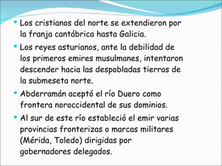 Los cristianos del norte se extendieron por la franja cantábrica hasta Galicia. Los reyes asturianos, ante la debilidad de los primeros emires musulmanes, intentaron descender hacia las despobladas tierras de la submeseta norte.  Abderramán aceptó el río Duero como frontera noroccidental de sus dominios. Al sur de este río estableció el emir varias provincias fronterizas o marcas militares (Mérida, Toledo) dirigidas por gobernadores delegados. 