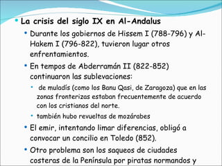La crisis del siglo IX en Al-Andalus Durante los gobiernos de Hissem I (788-796) y Al-Hakem I (796-822), tuvieron lugar otros enfrentamientos.  En tempos de Abderramán II (822-852) continuaron las sublevaciones: de muladís (como los Banu Qasi, de Zaragoza) que en las zonas fronterizas estaban frecuentemente de acuerdo con los cristianos del norte. también hubo revueltas de mozárabes El emir, intentando limar diferencias, obligó a convocar un concilio en Toledo (852). Otro problema son los saqueos de ciudades costeras de la Península por piratas normandos y vikingos. 