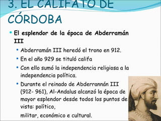 3. EL CALIFATO DE CÓRDOBA El esplendor de la época de Abderramán III Abderramán III heredó el trono en 912.  En el año 929 se tituló califa Con ello sumó la independencia religiosa a la independencia política. Durante el reinado de Abderrannán III (912- 961), Al-Andalus alcanzó la época de mayor esplendor desde todos los puntos de vista: político,  militar, económico e cultural.  