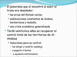 El panorama que el encontró al subir al trono era desolador:  las arcas del Estado vacías,  sublevaciones constantes de árabes, berberiscos y muladís,  una crisis económica generalizada Tardó veinticinco años en recuperar el control total de los territorios de Al-Andalus Soluciones para su control los obligó a rendirle vasallaje a pagarle tributos a ayudarle militarmente  exigió que los dirigentes de las provincias y sus hijos residiesen en Córdoba 