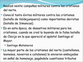 Realizó veinte campañas militares contra los cristianos del norte. Conoció tanto éxitos militares contra los cristianos (batalla de Valdejunquera) como importantes derrotas (batalla de Simancas). Es en esta época, de desastres militares para los cristianos, cuando se creó la leyenda de la falsa batalla de Clavijo en la que apareció el apóstol Santiago el Mayor. Santiago Matamoros La mayor parte de los cristianos del norte (castellanos, leoneses, navarros e catalanes) le enviaron embajadas en señal de homenaje, pagándole cuantiosos tributos para evitar sus ataques.  