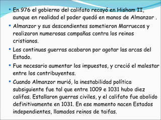 En 976 el gobierno del califato recayó en Hisham II, aunque en realidad el poder quedó en manos de Almanzor . Almanzor y sus descendientes sometieron Marruecos y realizaron numerosas campañas contra los reinos cristianos. Las continuas guerras acabaron por agotar las arcas del Estado. Fue necesario aumentar los impuestos, y creció el malestar entre los contribuyentes.  Cuando Almanzor murió, la inestabilidad política subsiguiente fue tal que entre 1009 e 1031 hubo diez califas. Estallaron guerras civiles, y el califato fue abolido definitivamente en 1031. En ese momento nacen Estados independientes, llamados reinos de taifas. 