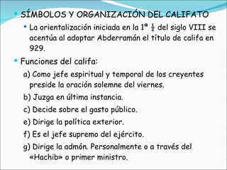 SÍMBOLOS Y ORGANIZACIÓN DEL CALIFATO  La orientalización iniciada en la 1ª ½ del siglo VIII se acentúa al adoptar Abderramán el título de califa en 929. Funciones del califa:  a) Como jefe espiritual y temporal de los creyentes preside la oración solemne del viernes.  b) Juzga en última instancia.  c) Decide sobre el gasto público.  e) Dirige la política exterior.  f) Es el jefe supremo del ejército.  g) Dirige la admón. Personalmente o a través del «Hachib» o primer ministro. 