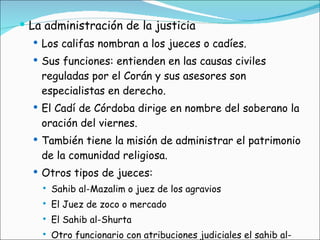 La administración de la justicia Los califas nombran a los jueces o cadíes. Sus funciones: entienden en las causas civiles reguladas por el Corán y sus asesores son especialistas en derecho. El Cadí de Córdoba dirige en nombre del soberano la oración del viernes. También tiene la misión de administrar el patrimonio de la comunidad religiosa. Otros tipos de jueces: Sahib al-Mazalim o juez de los agravios El Juez de zoco o mercado El Sahib al-Shurta Otro funcionario con atribuciones judiciales el sahib al-medina, perfecto o gobernador de la ciudad. 