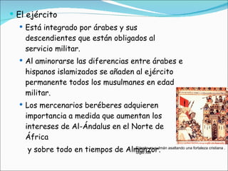 El ejército Está integrado por árabes y sus descendientes que están obligados al servicio militar. Al aminorarse las diferencias entre árabes e hispanos islamizados se añaden al ejército permanente todos los musulmanes en edad militar. Los mercenarios beréberes adquieren importancia a medida que aumentan los intereses de Al-Ándalus en el Norte de África   y sobre todo en tiempos de Almanzor. Ejército musulmán asaltando una fortaleza cristiana . Siglo XIII 