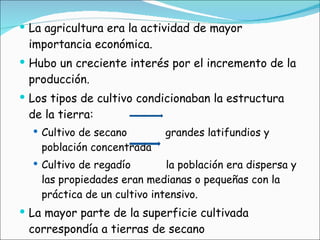La agricultura era la actividad de mayor importancia económica. Hubo un creciente interés por el incremento de la producción. Los tipos de cultivo condicionaban la estructura de la tierra: Cultivo de secano  grandes latifundios y población concentrada Cultivo de regadío  la población era dispersa y las propiedades eran medianas o pequeñas con la práctica de un cultivo intensivo. La mayor parte de la superficie cultivada correspondía a tierras de secano 