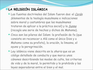 LA RELIGIÓN ISLÁMICA Las fuentes doctrinales del Islam fueron dos: el  Corán  ( elementos de la teología musulmana e indicaciones sobre moral y costumbres que los musulmanes trataron de aplicar a la práctica social) y la  Sunna   (recogía una serie de hechos y dichos de Mahoma). Cinco son los pilares del Islam: la profesión de fe (que consiste en reconocer a Alá como el único Dios y a Mahoma como su profeta), la oración, la limosna, el ayuno y la peregrinación. Ley islámica viene descrita en la  sharia  que es un código detallado de conducta y que marca unos cánones describiendo los modos de culto, los criterios de vida y de la moral, lo permitido y lo prohibido y las leyes separadoras entre el bien y el mal. 