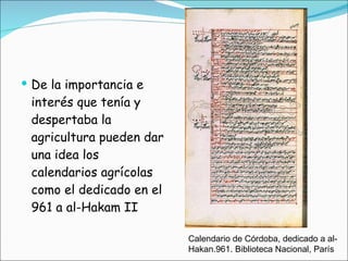 De la importancia e interés que tenía y despertaba la agricultura pueden dar una idea los calendarios agrícolas como el dedicado en el 961 a al-Hakam II Calendario de Córdoba, dedicado a al-Hakan.961. Biblioteca Nacional, París 