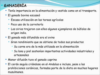 GANADERÍA Tenía importancia en la alimentación y vestido como en el transporte. El ganado bovino escaseó Escasa utilización en las tareas agrícolas Poco uso de la carretería Los sirios trajeron con ellos algunos ejemplares de búfalos de origen indio. El ganado más difundido era el ovino Gran rendimiento que se obtiene de todos sus productos Su carne era de la más utilizada en la alimentación Su lana y piel sostenían importantes actividades industriales y artesanales Menor difusión tuvo el ganado caprino El cerdo seguía criándose en al-Andalus e incluso, pese a las prohibiciones coránicas, formaba parte de la dieta en muchos hogares musulmanes. 