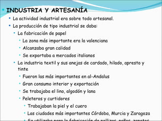 INDUSTRIA Y ARTESANÍA La actividad industrial era sobre todo artesanal.  La producción de tipo industrial se daba: La fabricación de papel La zona más importante era la valenciana Alcanzaba gran calidad Se exportaba a mercados italianos La industria textil y sus anejas de cardado, hilado, apresto y tinte Fueron las más importantes en al-Andalus Gran consumo interior y exportación Se trabajaba el lino, algodón y lana  Peleteros y curtidores Trabajaban la piel y el cuero Las ciudades más importantes Córdoba, Murcia y Zaragoza Se utilizaba para la fabricación de pellizas, paños, zapatos, correas y pergaminos 