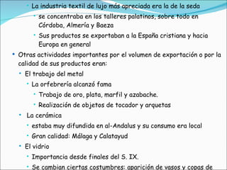La industria textil de lujo más apreciada era la de la seda se concentraba en los talleres palatinos, sobre todo en Córdoba, Almería y Baeza Sus productos se exportaban a la España cristiana y hacia Europa en general Otras actividades importantes por el volumen de exportación o por la calidad de sus productos eran: El trabajo del metal La orfebrería alcanzó fama Trabajo de oro, plata, marfil y azabache. Realización de objetos de tocador y arquetas La cerámica estaba muy difundida en al-Andalus y su consumo era local Gran calidad: Málaga y Calatayud El vidrio Importancia desde finales del S. IX. Se cambian ciertas costumbres: aparición de vasos y copas de vidrio 