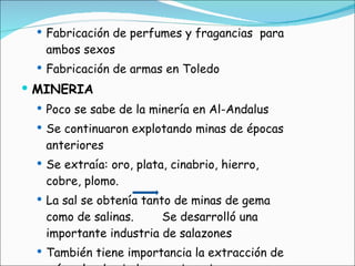 Fabricación de perfumes y fragancias  para ambos sexos Fabricación de armas en Toledo MINERIA Poco se sabe de la minería en Al-Andalus Se continuaron explotando minas de épocas anteriores Se extraía: oro, plata, cinabrio, hierro, cobre, plomo. La sal se obtenía tanto de minas de gema como de salinas.  Se desarrolló una importante industria de salazones También tiene importancia la extracción de mármol y de piedras semipreciosas 