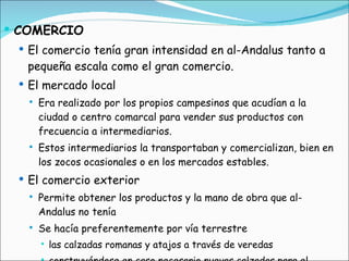 COMERCIO El comercio tenía gran intensidad en al-Andalus tanto a pequeña escala como el gran comercio. El mercado local Era realizado por los propios campesinos que acudían a la ciudad o centro comarcal para vender sus productos con frecuencia a intermediarios. Estos intermediarios la transportaban y comercializan, bien en los zocos ocasionales o en los mercados estables. El comercio exterior Permite obtener los productos y la mano de obra que al-Andalus no tenía Se hacía preferentemente por vía terrestre las calzadas romanas y atajos a través de veredas construyéndose en caso necesario nuevas calzadas para el comercio o para la conexión militar 